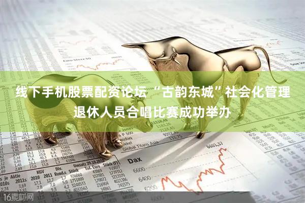 线下手机股票配资论坛 “古韵东城”社会化管理退休人员合唱比赛成功举办