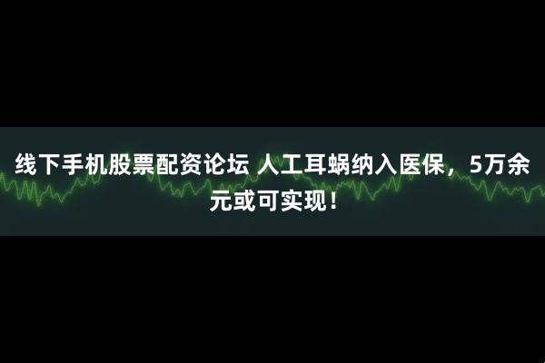 线下手机股票配资论坛 人工耳蜗纳入医保，5万余元或可实现！