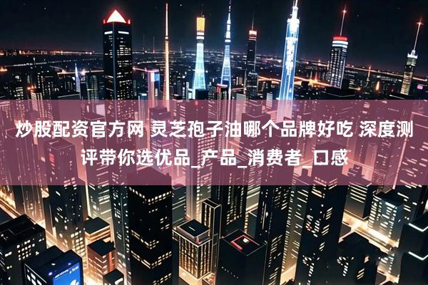 炒股配资官方网 灵芝孢子油哪个品牌好吃 深度测评带你选优品_产品_消费者_口感