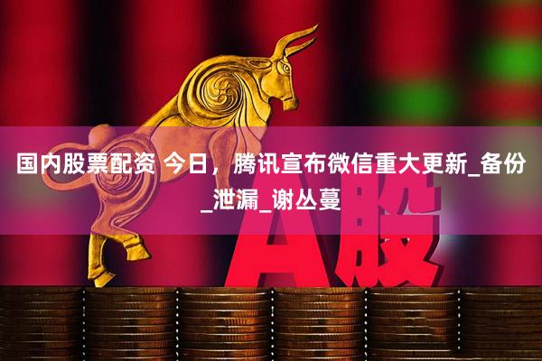 国内股票配资 今日，腾讯宣布微信重大更新_备份_泄漏_谢丛蔓