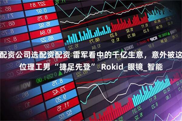 配资公司选配资配资 雷军看中的千亿生意，意外被这位理工男 “捷足先登”_Rokid_眼镜_智能