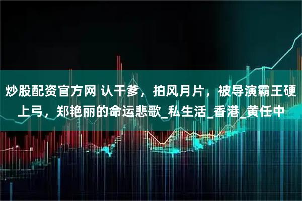 炒股配资官方网 认干爹，拍风月片，被导演霸王硬上弓，郑艳丽的命运悲歌_私生活_香港_黄任中