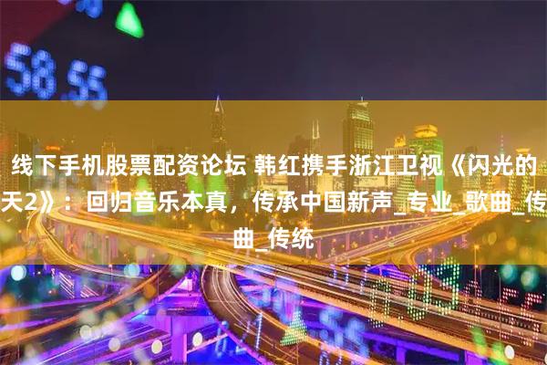 线下手机股票配资论坛 韩红携手浙江卫视《闪光的夏天2》：回归音乐本真，传承中国新声_专业_歌曲_传统