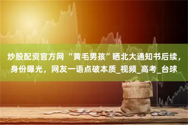 炒股配资官方网 “黄毛男孩”晒北大通知书后续，身份曝光，网友一语点破本质_视频_高考_台球