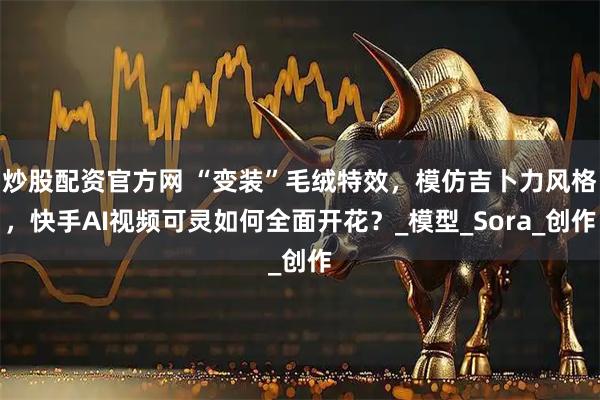 炒股配资官方网 “变装”毛绒特效，模仿吉卜力风格，快手AI视频可灵如何全面开花？_模型_Sora_创作
