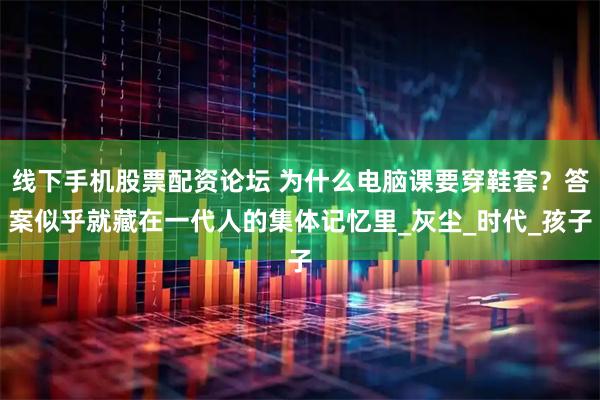 线下手机股票配资论坛 为什么电脑课要穿鞋套？答案似乎就藏在一代人的集体记忆里_灰尘_时代_孩子