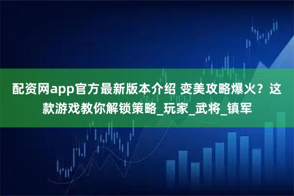 配资网app官方最新版本介绍 变美攻略爆火?这款游戏教你解锁策略_玩家_武将_镇军