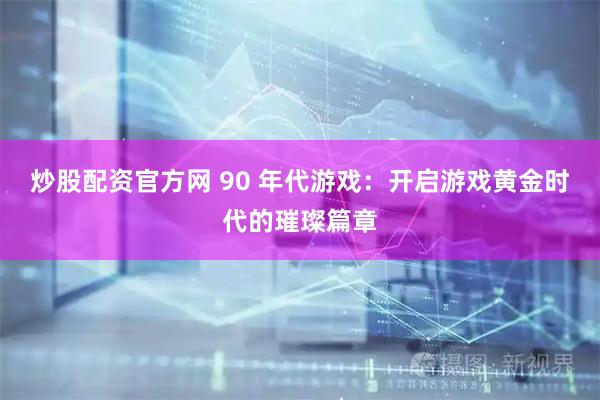 炒股配资官方网 90 年代游戏：开启游戏黄金时代的璀璨篇章