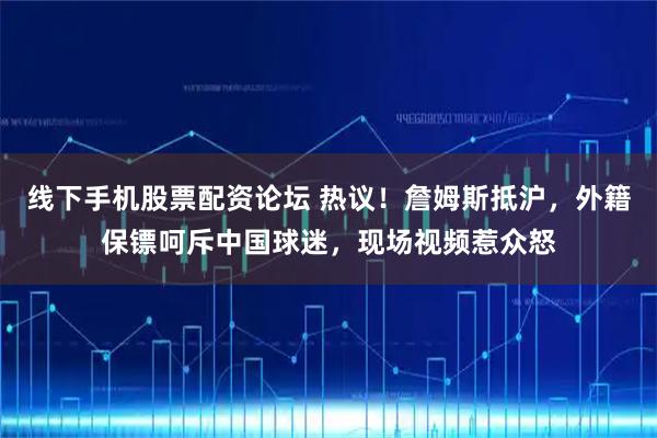线下手机股票配资论坛 热议！詹姆斯抵沪，外籍保镖呵斥中国球迷，现场视频惹众怒