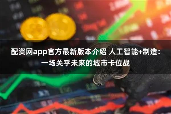 配资网app官方最新版本介绍 人工智能+制造：一场关乎未来的城市卡位战