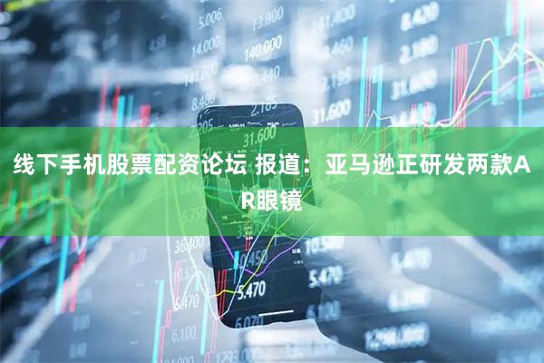 线下手机股票配资论坛 报道：亚马逊正研发两款AR眼镜