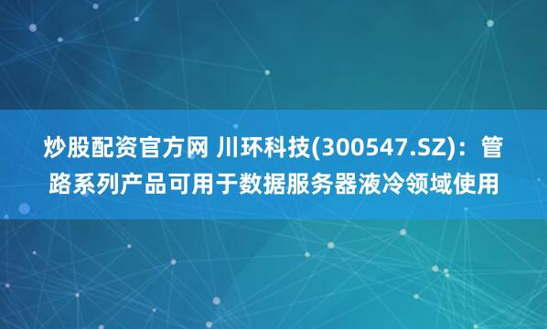 炒股配资官方网 川环科技(300547.SZ)：管路系列产品可用于数据服务器液冷领域使用