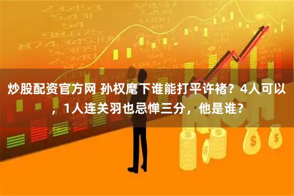 炒股配资官方网 孙权麾下谁能打平许褚？4人可以，1人连关羽也忌惮三分，他是谁？