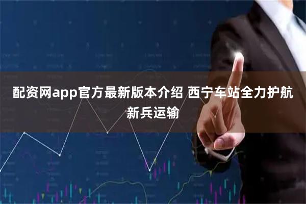 配资网app官方最新版本介绍 西宁车站全力护航新兵运输