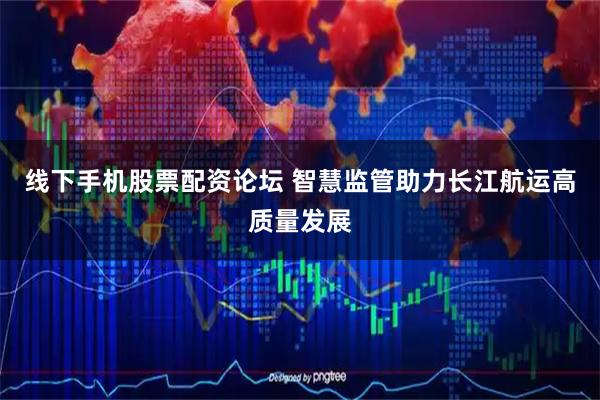 线下手机股票配资论坛 智慧监管助力长江航运高质量发展