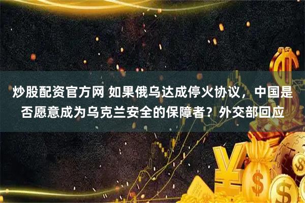 炒股配资官方网 如果俄乌达成停火协议，中国是否愿意成为乌克兰安全的保障者？外交部回应