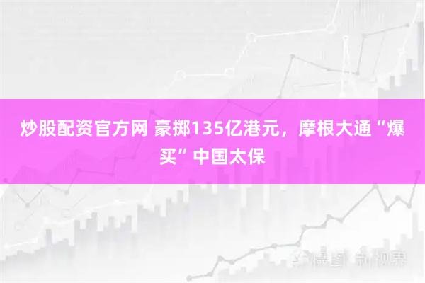炒股配资官方网 豪掷135亿港元，摩根大通“爆买”中国太保
