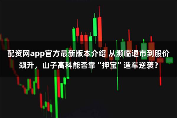 配资网app官方最新版本介绍 从濒临退市到股价飙升，山子高科能否靠“押宝”造车逆袭？
