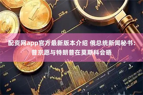 配资网app官方最新版本介绍 俄总统新闻秘书：普京愿与特朗普在莫斯科会晤