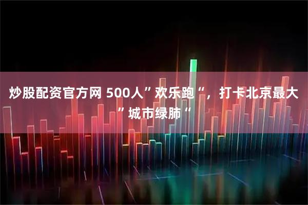 炒股配资官方网 500人”欢乐跑“，打卡北京最大”城市绿肺“