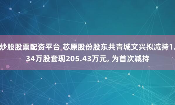 炒股股票配资平台 芯原股份股东共青城文兴拟减持1.34万股套现205.43万元, 为首次减持