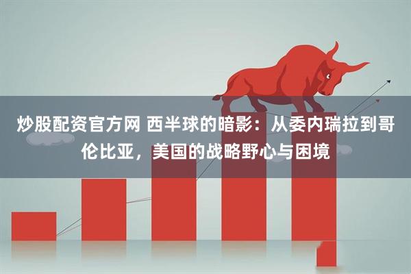 炒股配资官方网 西半球的暗影：从委内瑞拉到哥伦比亚，美国的战略野心与困境