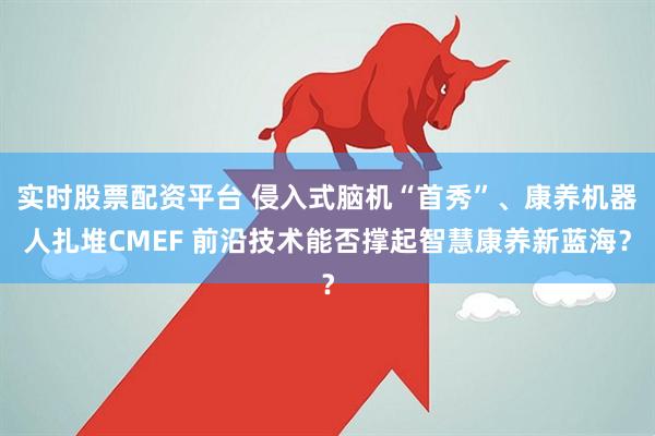 实时股票配资平台 侵入式脑机“首秀”、康养机器人扎堆CMEF 前沿技术能否撑起智慧康养新蓝海？