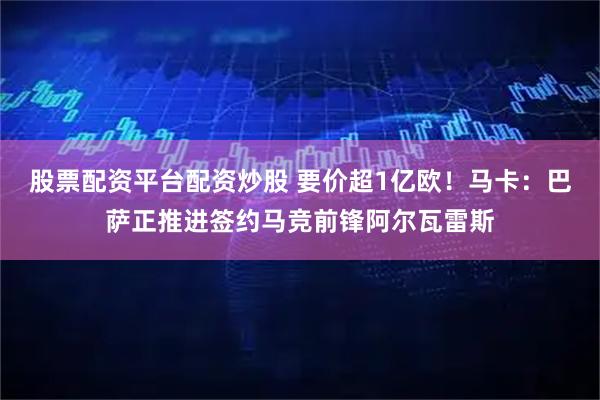 股票配资平台配资炒股 要价超1亿欧！马卡：巴萨正推进签约马竞前锋阿尔瓦雷斯