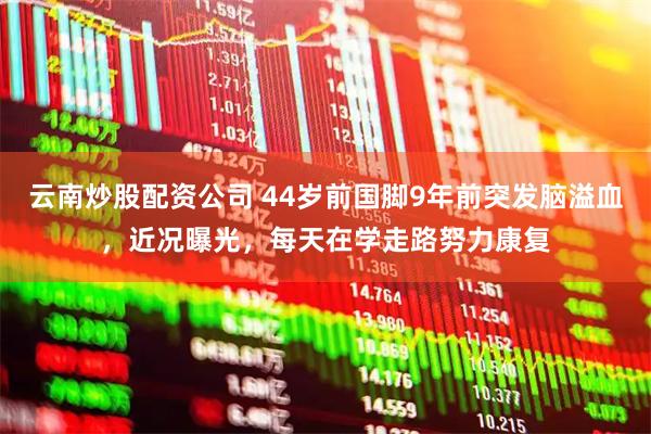 云南炒股配资公司 44岁前国脚9年前突发脑溢血，近况曝光，每天在学走路努力康复