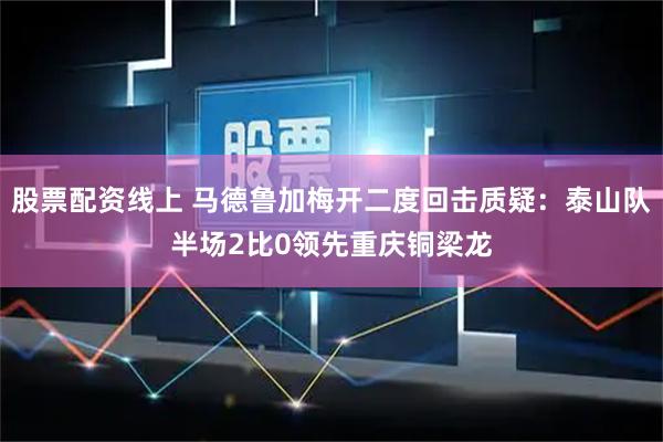 股票配资线上 马德鲁加梅开二度回击质疑：泰山队半场2比0领先重庆铜梁龙
