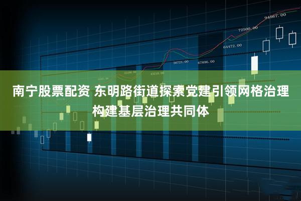 南宁股票配资 东明路街道探索党建引领网格治理构建基层治理共同体