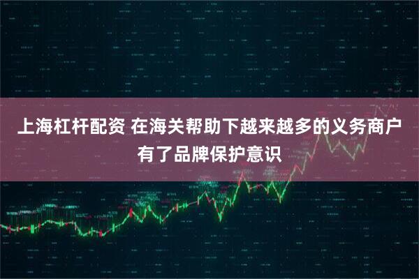 上海杠杆配资 在海关帮助下越来越多的义务商户有了品牌保护意识