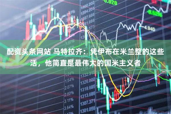 配资头条网站 马特拉齐：凭伊布在米兰整的这些活，他简直是最伟大的国米主义者